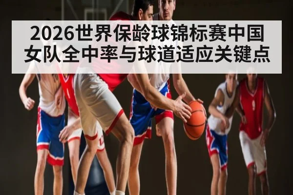 2026世界保龄球锦标赛中国女队全中率与球道适应关键点