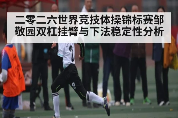 二零二六世界竞技体操锦标赛邹敬园双杠挂臂与下法稳定性分析